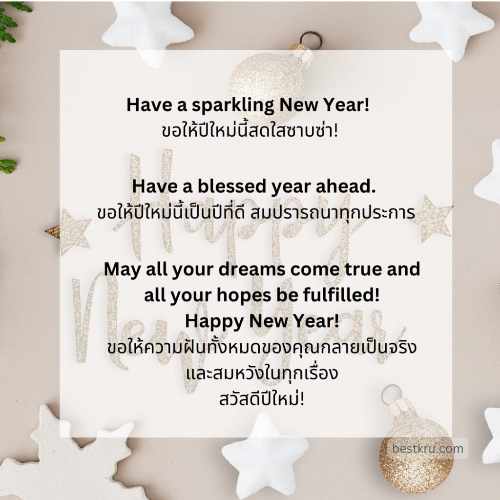 Happy New Year!
สุขสันต์วันปีใหม่
Have a sparkling New Year! 
ขอให้ปีใหม่นี้สดใสซาบซ่า!
Have a blessed year ahead.
ขอให้ปีใหม่นี้เป็นปีที่ดี สมปรารถนาทุกประการ
Happy New Year’s now and always!
ขอให้มีความสุขนับแต่บัดนี้และตลอดไป
Happy New Year to you and your family!
สวัสดีปีใหม่แด่คุณและครอบครัว
Wishing you 365 days of good luck!
ขอให้ 365 วันต่อจากนี้ จงมีแต่ความโชคดี!
Let your dreams take flight in the new year!
จงปล่อยให้ความฝันของคุณเป็นจริงในปีใหม่นี้
May the next year be kind to you. Happy New Year!
ขอให้ปีหน้าอ่อนโยนกับคุณนะ สุขสันต์วันปีใหม่
May all your dreams come true and all your hopes be fulfilled! Happy New Year!
ขอให้ความฝันทั้งหมดของคุณเป็นจริง และสมหวังในทุกเรื่อง สวัสดีปีใหม่นะ!
Happy New Year! Wish you have a superb year and an awesome life ahead!
สุขสันต์วันปีใหม่ ขอให้ปีใหม่นี้เป็นปีที่สุดยอดและมีชีวิตที่ยอดเยี่ยมนะ