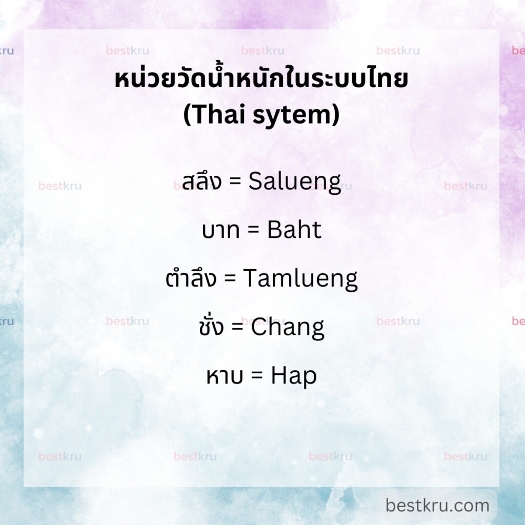 หน่วยวัดน้ำหนักภาษาอังกฤษในระบบไทย (Weight in Thai System) เช่น
สลึง = Salueng 

บาท = Baht

ตำลึง = Tamlueng (แปลเป็นภาษาอังกฤษว่า Tael)

ชั่ง = Chang (แปลเป็นภาษาอังกฤษว่า Catty)

หาบ = Hap (แปลเป็นภาษาอังกฤษว่า Picul)