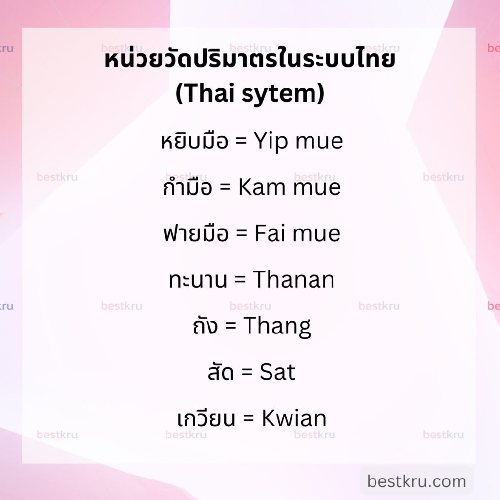 หน่วยวัดปริมาตรภาษาอังกฤษในระบบไทย (Volume in Thai System) เช่น
หยิบมือ = Yip mue (แปลเป็นภาษาอังกฤษว่า Pinch)

กำมือ = Kam mue (แปลเป็นภาษาอังกฤษว่า Grain held in an enclosed hand)

ฟายมือ = Fai mue (แปลเป็นภาษาอังกฤษว่า Grain held in the palm)

ทะนาน = Thanan (แปลเป็นภาษาอังกฤษว่า Coconut shell)

ถัง = Thang (แปลเป็นภาษาอังกฤษว่า Bucket)

สัด = Sat (แปลเป็นภาษาอังกฤษว่า Basket)

เกวียน = Kwian (แปลเป็นภาษาอังกฤษว่า Cartload)
