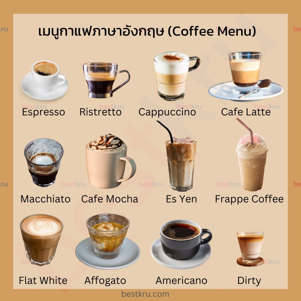 เมนูกาแฟภาษาอังกฤษ (Coffee Menu)
Espresso = เอสเพรสโซ่ 
Ristretto = ริสเทรตโต้
Cappuccino = คาปูชิโน่
Cafe Latte = ลาเต้
Macchiato = แมคเคียโต้
Cafe Mocha = มอคค่า
Es Yen = เอสเย็น
Frappe Coffee = กาแฟปั่น 
Flat White = แฟลตไวท์
Affogato = แอฟโฟกาโต้
Americano = อเมริกาโน่
Dirty = เดอร์ตี้